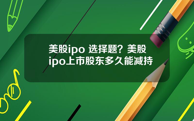 美股ipo 选择题？美股ipo上市股东多久能减持